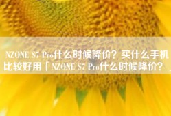 NZONE S7 Pro什么时候降价？买什么手机比较好用「NZONE S7 Pro什么时候降价？」